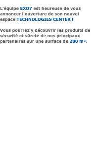 &nbsp;L'équipe EXO7 est heureuse de vous annoncer l'ouverture de son nouvel espace TECHNOLOGIES CENTER ! Vous pourrez y découvrir les produits de sécurité et sûreté de nos principaux partenaires sur une surface de 200 m². 