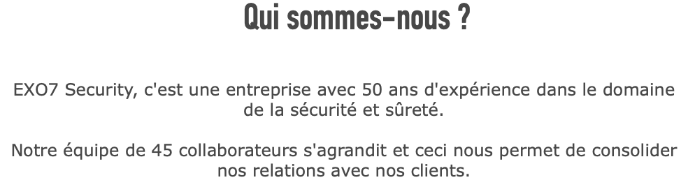  Qui sommes-nous ? EXO7 Security, c'est une entreprise avec 50 ans d'expérience dans le domaine de la sécurité et sûreté. Notre équipe de 45 collaborateurs s'agrandit et ceci nous permet de consolider nos relations avec nos clients. 